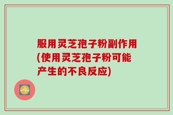 服用灵芝孢子粉副作用(使用灵芝孢子粉可能产生的不良反应)