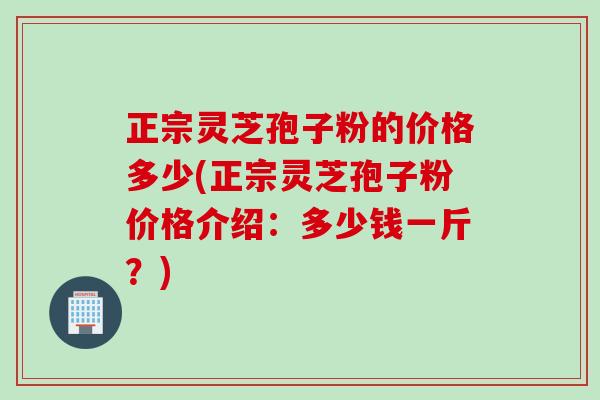 正宗灵芝孢子粉的价格多少(正宗灵芝孢子粉价格介绍:多少钱一斤?) 正宗灵芝孢子粉的价格多少(正宗灵芝孢子粉价格介绍:多少钱一斤?)