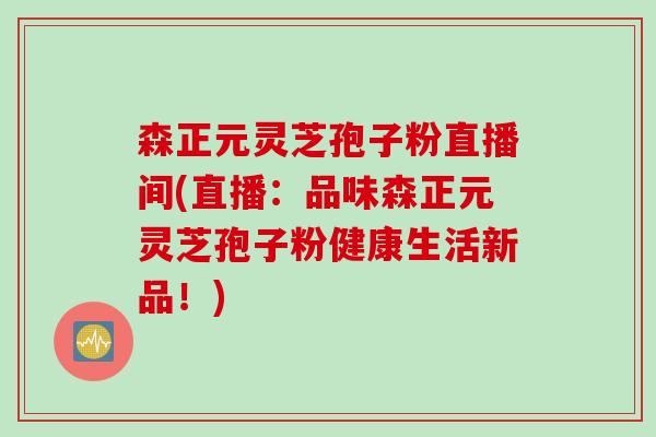 森正元灵芝孢子粉直播间(直播:品味森正元灵芝孢子粉健康生活新品!) 森正元灵芝孢子粉直播间(直播:品味森正元灵芝孢子粉健康生活新品!)