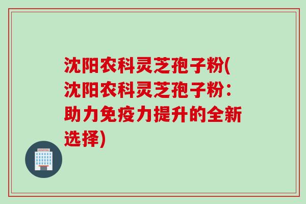 沈阳农科灵芝孢子粉(沈阳农科灵芝孢子粉：助力免疫力提升的全新选择)