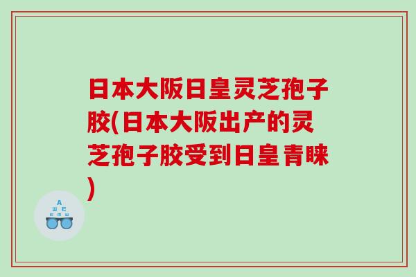 日本大阪日皇灵芝孢子胶(日本大阪出产的灵芝孢子胶受到日皇青睐)