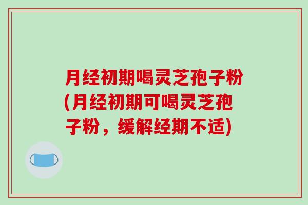 月经初期喝灵芝孢子粉(月经初期可喝灵芝孢子粉，缓解经期不适)