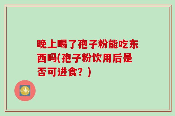 晚上喝了孢子粉能吃东西吗(孢子粉饮用后是否可进食？)