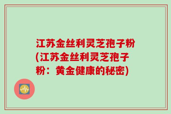 江苏金丝利灵芝孢子粉(江苏金丝利灵芝孢子粉：黄金健康的秘密)