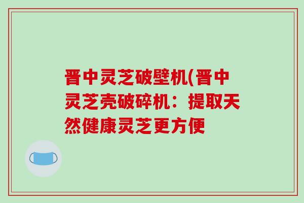 晋中灵芝破壁机(晋中灵芝壳破碎机：提取天然健康灵芝更方便