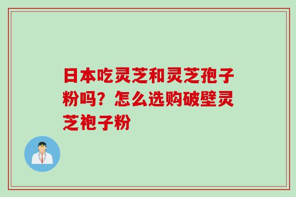 日本吃灵芝和灵芝孢子粉吗？怎么选购破壁灵芝袍子粉