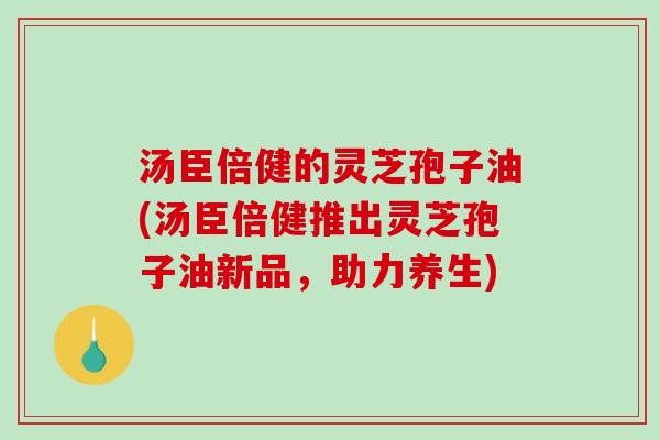 汤臣倍健的灵芝孢子油(汤臣倍健推出灵芝孢子油新品，助力养生)