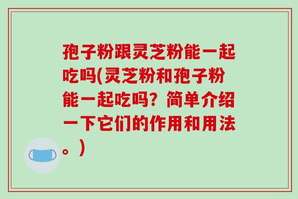 孢子粉跟灵芝粉能一起吃吗(灵芝粉和孢子粉能一起吃吗？简单介绍一下它们的作用和用法。)