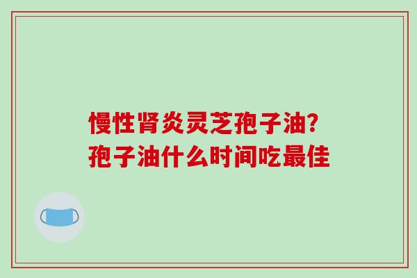 慢性肾炎灵芝孢子油？孢子油什么时间吃最佳