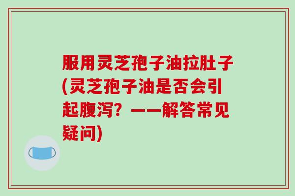 服用灵芝孢子油拉肚子(灵芝孢子油是否会引起腹泻？——解答常见疑问)