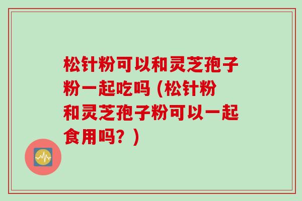 松针粉可以和灵芝孢子粉一起吃吗 (松针粉和灵芝孢子粉可以一起食用吗？)