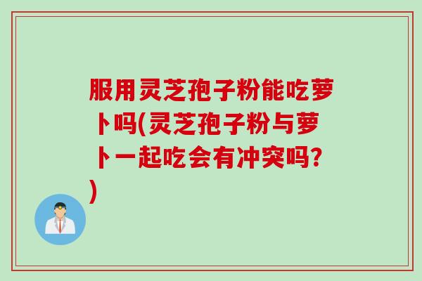 服用灵芝孢子粉能吃萝卜吗(灵芝孢子粉与萝卜一起吃会有冲突吗？)