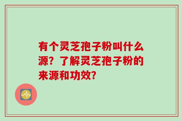 有个灵芝孢子粉叫什么源？了解灵芝孢子粉的来源和功效？