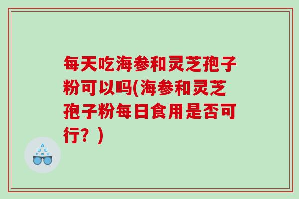 每天吃海参和灵芝孢子粉可以吗(海参和灵芝孢子粉每日食用是否可行？)