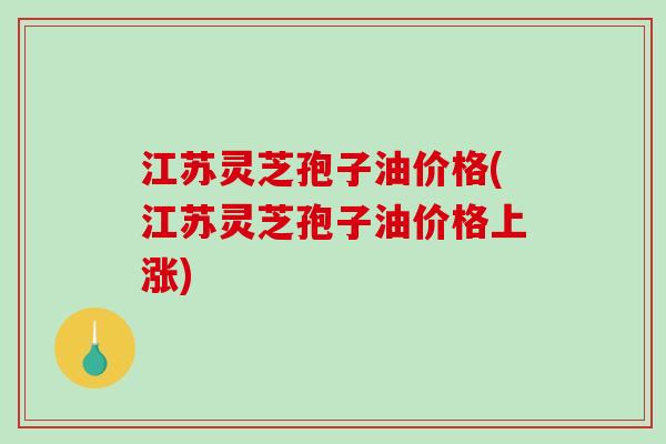 江苏灵芝孢子油价格(江苏灵芝孢子油价格上涨)