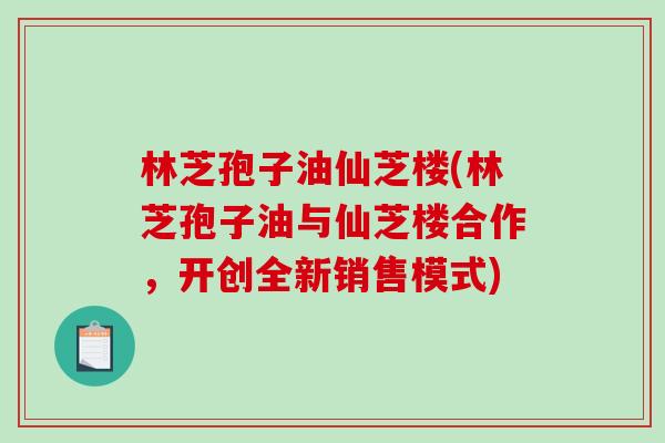 林芝孢子油仙芝楼(林芝孢子油与仙芝楼合作，开创全新销售模式)