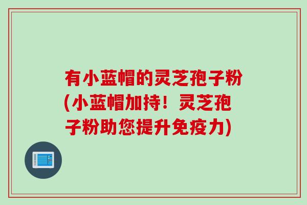有小蓝帽的灵芝孢子粉(小蓝帽加持！灵芝孢子粉助您提升免疫力)