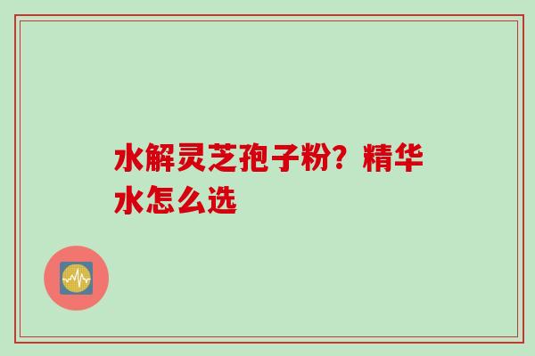 水解灵芝孢子粉？精华水怎么选