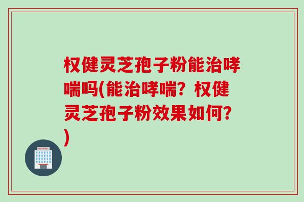 权健灵芝孢子粉能治哮喘吗(能治哮喘？权健灵芝孢子粉效果如何？)