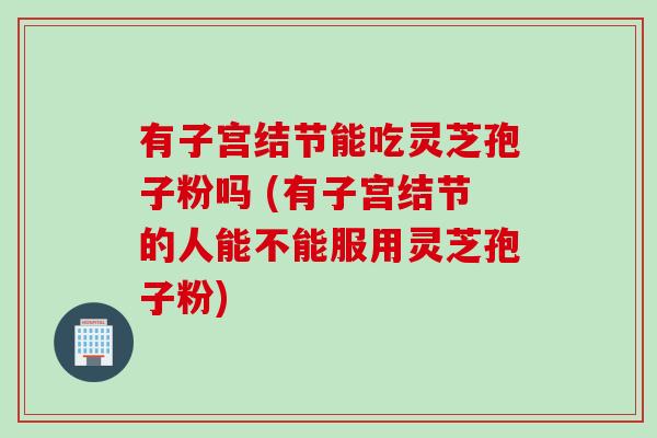 有子宫结节能吃灵芝孢子粉吗 (有子宫结节的人能不能服用灵芝孢子粉)