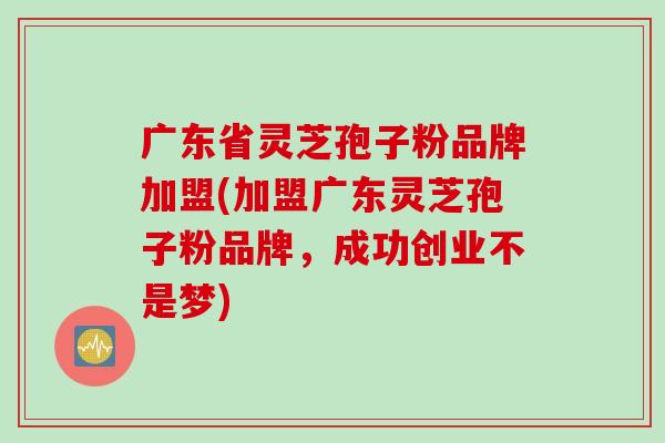 广东省灵芝孢子粉品牌加盟(加盟广东灵芝孢子粉品牌，成功创业不是梦)