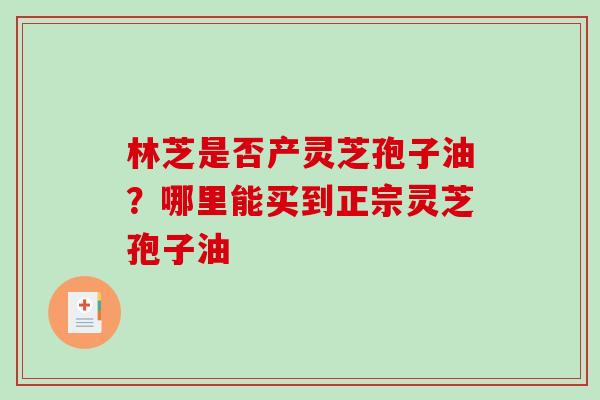 林芝是否产灵芝孢子油？哪里能买到正宗灵芝孢子油