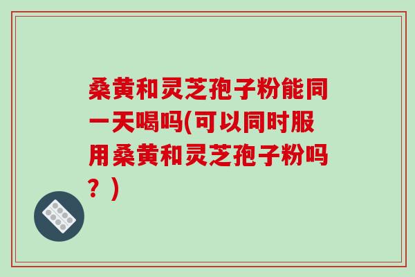 桑黄和灵芝孢子粉能同一天喝吗(可以同时服用桑黄和灵芝孢子粉吗？)