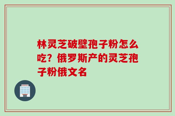 林灵芝破壁孢子粉怎么吃?俄罗斯产的灵芝孢子粉俄文名 林灵芝破壁孢子粉怎么吃?俄罗斯产的灵芝孢子粉俄文名