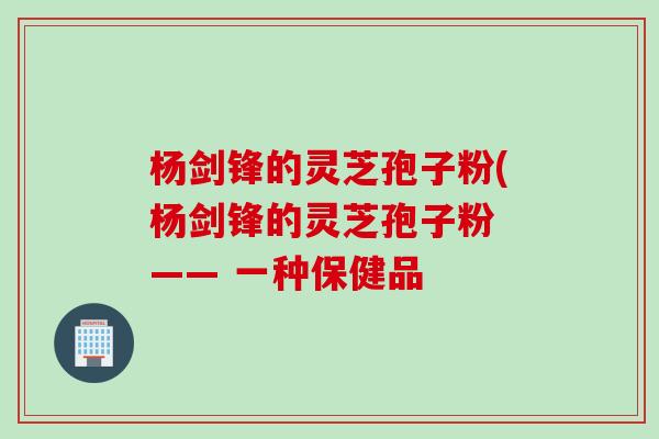 杨剑锋的灵芝孢子粉(杨剑锋的灵芝孢子粉 —— 一种保健品
