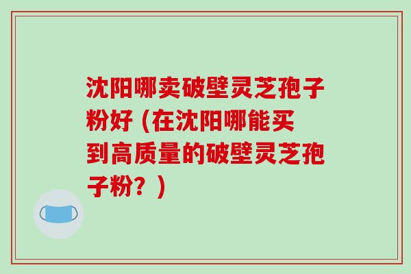 沈阳哪卖破壁灵芝孢子粉好 (在沈阳哪能买到高质量的破壁灵芝孢子粉？)