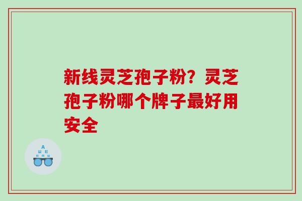 新线灵芝孢子粉？灵芝孢子粉哪个牌子最好用安全