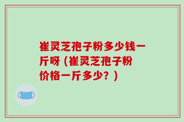 崔灵芝孢子粉多少钱一斤呀 (崔灵芝孢子粉价格一斤多少？)