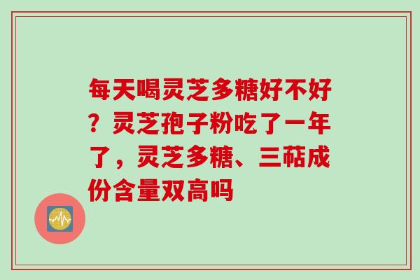 每天喝灵芝多糖好不好？灵芝孢子粉吃了一年了，灵芝多糖、三萜成份含量双高吗