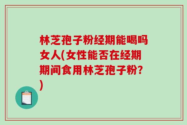 林芝孢子粉经期能喝吗女人(女性能否在经期期间食用林芝孢子粉？)