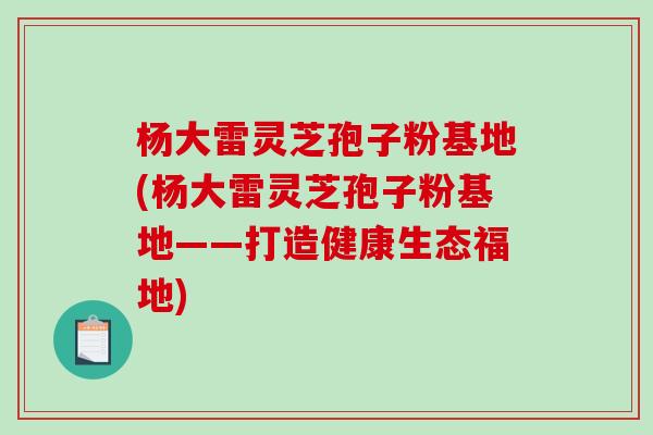 杨大雷灵芝孢子粉基地(杨大雷灵芝孢子粉基地——打造健康生态福地)