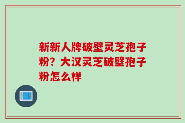 新新人牌破壁灵芝孢子粉？大汉灵芝破壁孢子粉怎么样