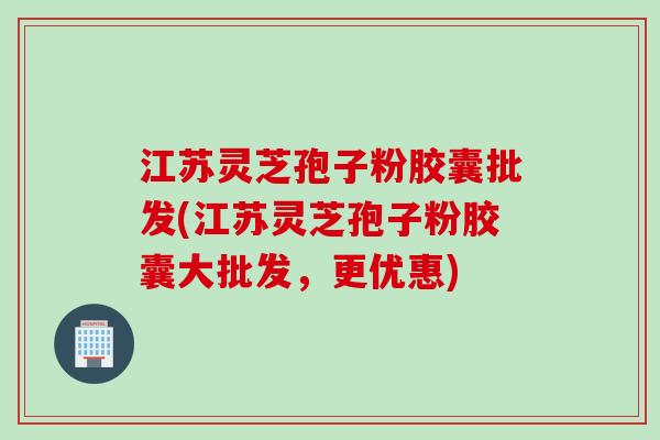 江苏灵芝孢子粉胶囊批发(江苏灵芝孢子粉胶囊大批发，更优惠)