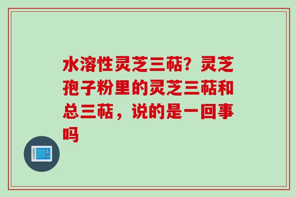 水溶性灵芝三萜？灵芝孢子粉里的灵芝三萜和总三萜，说的是一回事吗