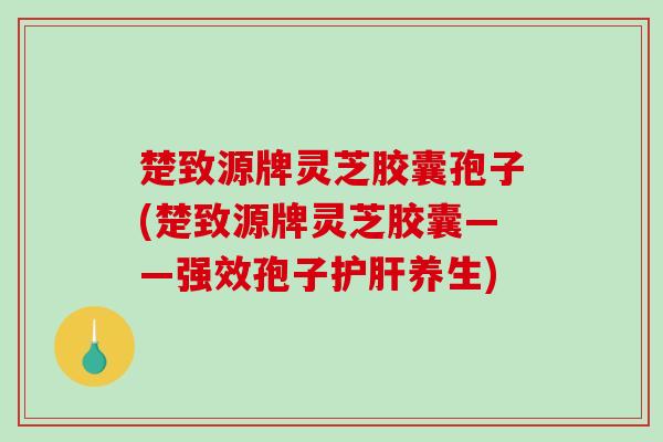 楚致源牌灵芝胶囊孢子(楚致源牌灵芝胶囊——强效孢子养生) 楚致源牌灵芝胶囊孢子(楚致源牌灵芝胶囊——强效孢子养生)