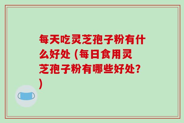 每天吃灵芝孢子粉有什么好处 (每日食用灵芝孢子粉有哪些好处？)