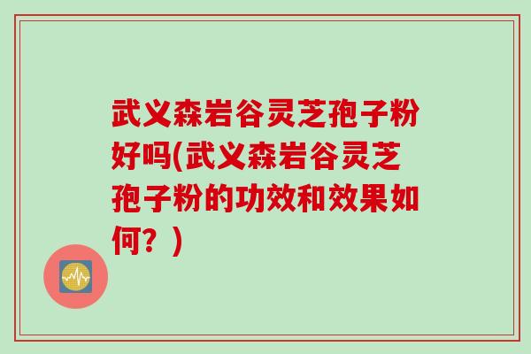武义森岩谷灵芝孢子粉好吗(武义森岩谷灵芝孢子粉的功效和效果如何？)