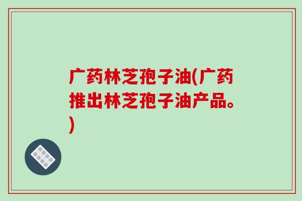 广药林芝孢子油(广药推出林芝孢子油产品。)