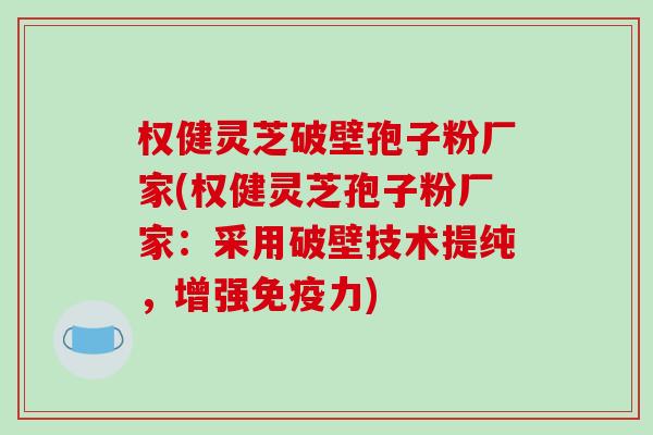 权健灵芝破壁孢子粉厂家(权健灵芝孢子粉厂家：采用破壁技术提纯，增强免疫力)