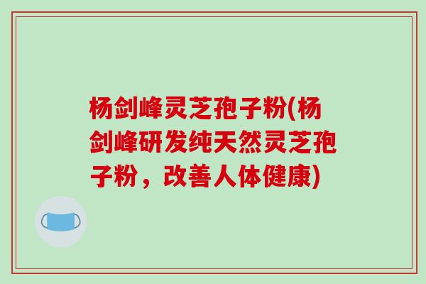 杨剑峰灵芝孢子粉(杨剑峰研发纯天然灵芝孢子粉，改善人体健康)