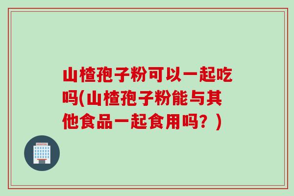 山楂孢子粉可以一起吃吗(山楂孢子粉能与其他食品一起食用吗？)