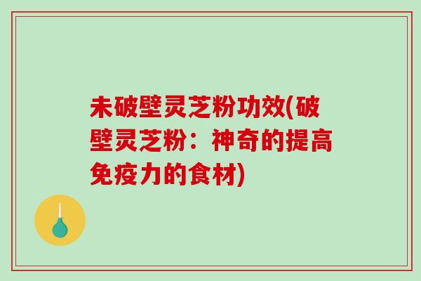 未破壁灵芝粉功效(破壁灵芝粉：神奇的提高免疫力的食材)