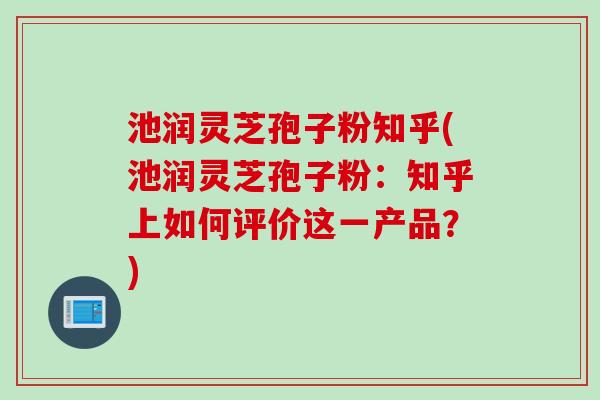 池润灵芝孢子粉知乎(池润灵芝孢子粉：知乎上如何评价这一产品？)