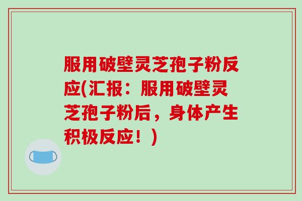 服用破壁灵芝孢子粉反应(汇报：服用破壁灵芝孢子粉后，身体产生积极反应！)