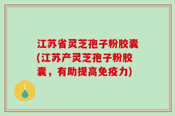 江苏省灵芝孢子粉胶囊(江苏产灵芝孢子粉胶囊，有助提高免疫力)