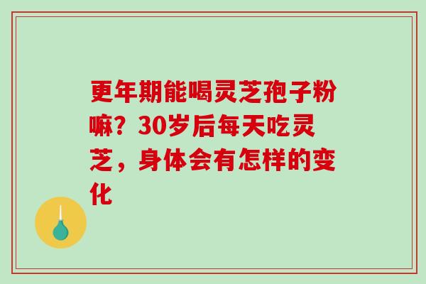 更年期能喝灵芝孢子粉嘛？30岁后每天吃灵芝，身体会有怎样的变化